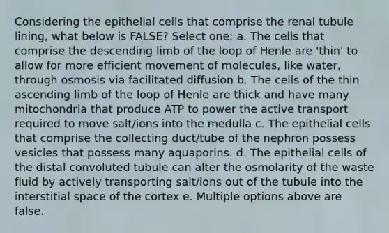 Considering the epithelial cells that comprise the renal tubule lining, what below is FALSE? Select one: a. The cells that comprise the descending limb of the loop of Henle are 'thin' to allow for more efficient movement of molecules, like water, through osmosis via facilitated diffusion b. The cells of the thin ascending limb of the loop of Henle are thick and have many mitochondria that produce ATP to power the active transport required to move salt/ions into the medulla c. The epithelial cells that comprise the collecting duct/tube of the nephron possess vesicles that possess many aquaporins. d. The epithelial cells of the distal convoluted tubule can alter the osmolarity of the waste fluid by actively transporting salt/ions out of the tubule into the interstitial space of the cortex e. Multiple options above are false.