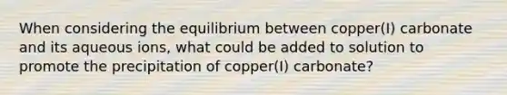 When considering the equilibrium between copper(I) carbonate and its aqueous ions, what could be added to solution to promote the precipitation of copper(I) carbonate?