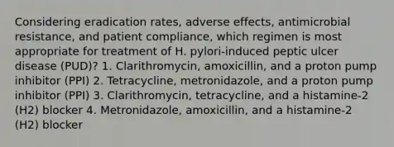 Considering eradication rates, adverse effects, antimicrobial resistance, and patient compliance, which regimen is most appropriate for treatment of H. pylori-induced peptic ulcer disease (PUD)? 1. Clarithromycin, amoxicillin, and a proton pump inhibitor (PPI) 2. Tetracycline, metronidazole, and a proton pump inhibitor (PPI) 3. Clarithromycin, tetracycline, and a histamine-2 (H2) blocker 4. Metronidazole, amoxicillin, and a histamine-2 (H2) blocker