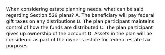 When considering estate planning needs, what can be said regarding Section 529 plans? A. The beneficiary will pay federal gift taxes on any distributions B. The plan participant maintains control of how the funds are distributed C. The plan participant gives up ownership of the account D. Assets in the plan will be considered as part of the owner's estate for federal estate tax purposes