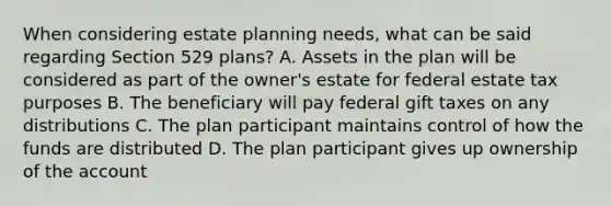 When considering estate planning needs, what can be said regarding Section 529 plans? A. Assets in the plan will be considered as part of the owner's estate for federal estate tax purposes B. The beneficiary will pay federal gift taxes on any distributions C. The plan participant maintains control of how the funds are distributed D. The plan participant gives up ownership of the account