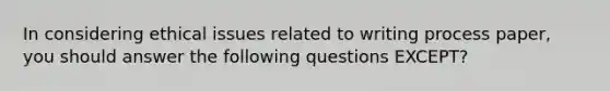 In considering ethical issues related to writing process paper, you should answer the following questions EXCEPT?