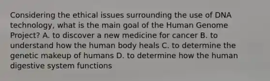 Considering the ethical issues surrounding the use of DNA technology, what is the main goal of the Human Genome Project? A. to discover a new medicine for cancer B. to understand how the human body heals C. to determine the genetic makeup of humans D. to determine how the human digestive system functions