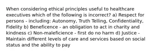 When considering ethical principles useful to healthcare executives which of the following is incorrect? a) Respect for persons - including: Autonomy, Truth Telling, Confidentiality, Fidelity b) Beneficence - an obligation to act in charity and kindness c) Non-maleficience - first do no harm d) Justice - Maintain different levels of care and services based on social status and the ability to pay