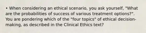 • When considering an ethical scenario, you ask yourself, "What are the probabilities of success of various treatment options?". You are pondering which of the "four topics" of ethical decision-making, as described in the Clinical Ethics text?