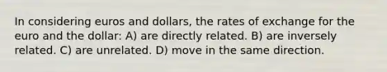 In considering euros and dollars, the rates of exchange for the euro and the dollar: A) are directly related. B) are inversely related. C) are unrelated. D) move in the same direction.