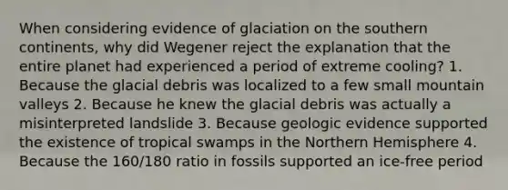 When considering evidence of glaciation on the southern continents, why did Wegener reject the explanation that the entire planet had experienced a period of extreme cooling? 1. Because the glacial debris was localized to a few small mountain valleys 2. Because he knew the glacial debris was actually a misinterpreted landslide 3. Because geologic evidence supported the existence of tropical swamps in the Northern Hemisphere 4. Because the 160/180 ratio in fossils supported an ice-free period