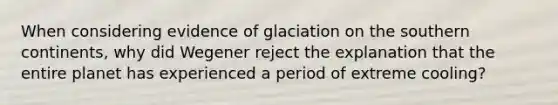 When considering evidence of glaciation on the southern continents, why did Wegener reject the explanation that the entire planet has experienced a period of extreme cooling?