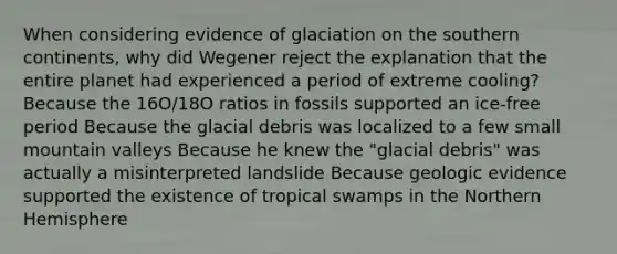 When considering evidence of glaciation on the southern continents, why did Wegener reject the explanation that the entire planet had experienced a period of extreme cooling? Because the 16O/18O ratios in fossils supported an ice-free period Because the glacial debris was localized to a few small mountain valleys Because he knew the "glacial debris" was actually a misinterpreted landslide Because geologic evidence supported the existence of tropical swamps in the Northern Hemisphere