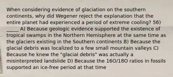 When considering evidence of glaciation on the southern continents, why did Wegener reject the explanation that the entire planet had experienced a period of extreme cooling? 56) _____ A) Because geologic evidence supported the existence of tropical swamps in the Northern Hemisphere at the same time as the glaciers existing in the Southern continents B) Because the glacial debris was localized to a few small mountain valleys C) Because he knew the "glacial debris" was actually a misinterpreted landslide D) Because the 16O/18O ratios in fossils supported an ice-free period at that time