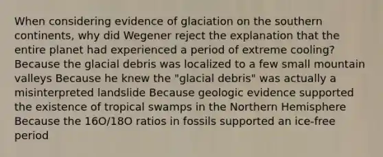 When considering evidence of glaciation on the southern continents, why did Wegener reject the explanation that the entire planet had experienced a period of extreme cooling? Because the glacial debris was localized to a few small mountain valleys Because he knew the "glacial debris" was actually a misinterpreted landslide Because geologic evidence supported the existence of tropical swamps in the Northern Hemisphere Because the 16O/18O ratios in fossils supported an ice-free period