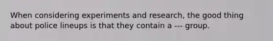 When considering experiments and research, the good thing about police lineups is that they contain a --- group.