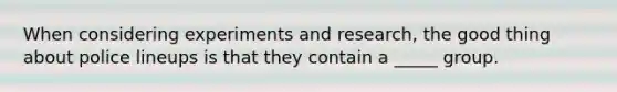 When considering experiments and research, the good thing about police lineups is that they contain a _____ group.