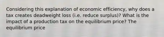 Considering this explanation of economic​ efficiency, why does a tax creates deadweight loss​ (i.e. reduce​ surplus)? What is the impact of a production tax on the equilibrium​ price? The equilibrium price