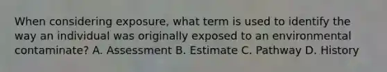 When considering exposure, what term is used to identify the way an individual was originally exposed to an environmental contaminate? A. Assessment B. Estimate C. Pathway D. History