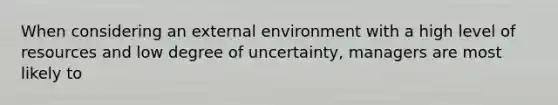 When considering an external environment with a high level of resources and low degree of uncertainty, managers are most likely to