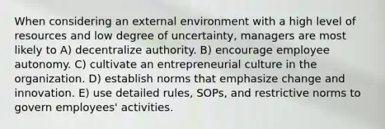 When considering an external environment with a high level of resources and low degree of uncertainty, managers are most likely to A) decentralize authority. B) encourage employee autonomy. C) cultivate an entrepreneurial culture in the organization. D) establish norms that emphasize change and innovation. E) use detailed rules, SOPs, and restrictive norms to govern employees' activities.