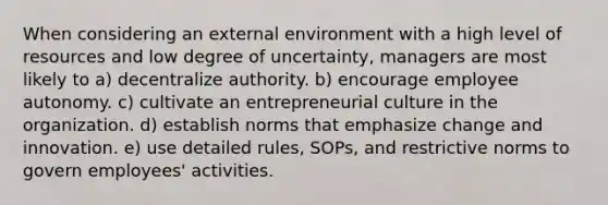 When considering an external environment with a high level of resources and low degree of uncertainty, managers are most likely to a) decentralize authority. b) encourage employee autonomy. c) cultivate an entrepreneurial culture in the organization. d) establish norms that emphasize change and innovation. e) use detailed rules, SOPs, and restrictive norms to govern employees' activities.