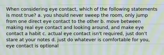 When considering eye contact, which of the following statements is most true? a. you should never sweep the room, only jump from one direct eye contact to the other b. move between making real eye contact and looking around, and make eye contact a habit c. actual eye contact isn't required, just don't stare at your notes d. just do whatever is comfortable for you, eye contact is optional