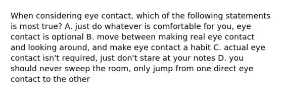 When considering eye contact, which of the following statements is most true? A. just do whatever is comfortable for you, eye contact is optional B. move between making real eye contact and looking around, and make eye contact a habit C. actual eye contact isn't required, just don't stare at your notes D. you should never sweep the room, only jump from one direct eye contact to the other