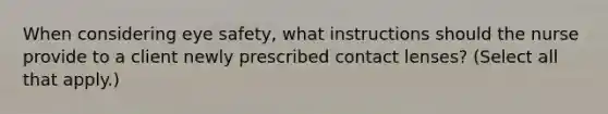 When considering eye safety, what instructions should the nurse provide to a client newly prescribed contact lenses? (Select all that apply.)