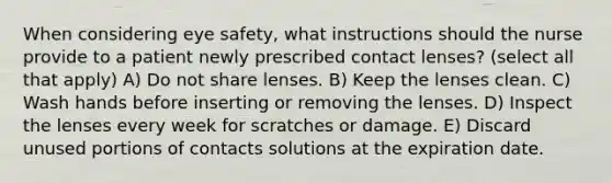 When considering eye safety, what instructions should the nurse provide to a patient newly prescribed contact lenses? (select all that apply) A) Do not share lenses. B) Keep the lenses clean. C) Wash hands before inserting or removing the lenses. D) Inspect the lenses every week for scratches or damage. E) Discard unused portions of contacts solutions at the expiration date.