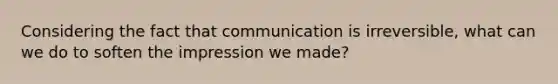 Considering the fact that communication is irreversible, what can we do to soften the impression we made?