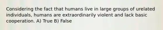 Considering the fact that humans live in large groups of urelated individuals, humans are extraordinarily violent and lack basic cooperation. A) True B) False