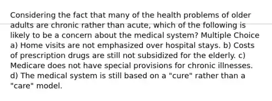 Considering the fact that many of the health problems of older adults are chronic rather than acute, which of the following is likely to be a concern about the medical system? Multiple Choice a) Home visits are not emphasized over hospital stays. b) Costs of prescription drugs are still not subsidized for the elderly. c) Medicare does not have special provisions for chronic illnesses. d) The medical system is still based on a "cure" rather than a "care" model.