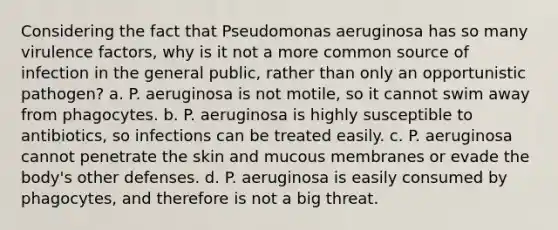 Considering the fact that Pseudomonas aeruginosa has so many virulence factors, why is it not a more common source of infection in the general public, rather than only an opportunistic pathogen? a. P. aeruginosa is not motile, so it cannot swim away from phagocytes. b. P. aeruginosa is highly susceptible to antibiotics, so infections can be treated easily. c. P. aeruginosa cannot penetrate the skin and mucous membranes or evade the body's other defenses. d. P. aeruginosa is easily consumed by phagocytes, and therefore is not a big threat.