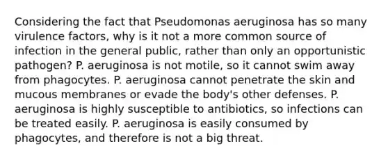 Considering the fact that Pseudomonas aeruginosa has so many virulence factors, why is it not a more common source of infection in the general public, rather than only an opportunistic pathogen? P. aeruginosa is not motile, so it cannot swim away from phagocytes. P. aeruginosa cannot penetrate the skin and mucous membranes or evade the body's other defenses. P. aeruginosa is highly susceptible to antibiotics, so infections can be treated easily. P. aeruginosa is easily consumed by phagocytes, and therefore is not a big threat.