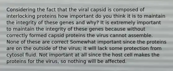 Considering the fact that the viral capsid is composed of interlocking proteins how important do you think it is to maintain the integrity of these genes and why? It is extremely important to maintain the integrity of these genes because without correctly formed capsid proteins the virus cannot assemble. None of these are correct Somewhat important since the proteins are on the outside of the virus; it will lack some protection from cytosol fluid. Not important at all since the host cell makes the proteins for the virus, so nothing will be affected.