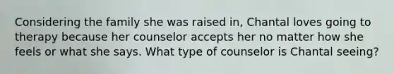 Considering the family she was raised in, Chantal loves going to therapy because her counselor accepts her no matter how she feels or what she says. What type of counselor is Chantal seeing?