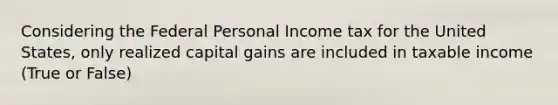 Considering the Federal Personal Income tax for the United States, only realized capital gains are included in taxable income (True or False)