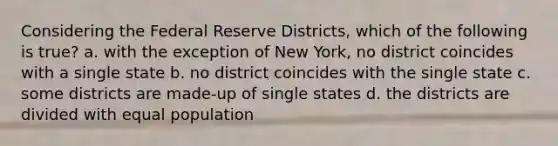 Considering the Federal Reserve Districts, which of the following is true? a. with the exception of New York, no district coincides with a single state b. no district coincides with the single state c. some districts are made-up of single states d. the districts are divided with equal population