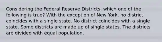 Considering the Federal Reserve Districts, which one of the following is true? With the exception of New York, no district coincides with a single state. No district coincides with a single state. Some districts are made up of single states. The districts are divided with equal population.