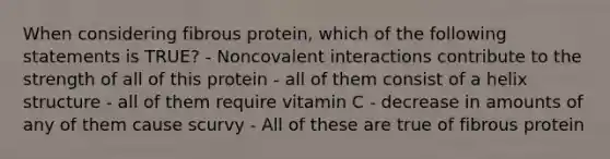 When considering fibrous protein, which of the following statements is TRUE? - Noncovalent interactions contribute to the strength of all of this protein - all of them consist of a helix structure - all of them require vitamin C - decrease in amounts of any of them cause scurvy - All of these are true of fibrous protein