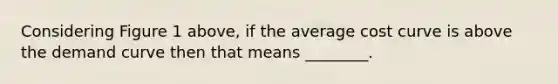 Considering Figure 1 above, if the average cost curve is above the demand curve then that means ________.