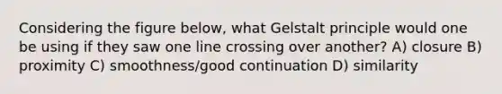 Considering the figure below, what Gelstalt principle would one be using if they saw one line crossing over another? A) closure B) proximity C) smoothness/good continuation D) similarity