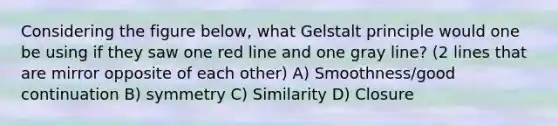 Considering the figure below, what Gelstalt principle would one be using if they saw one red line and one gray line? (2 lines that are mirror opposite of each other) A) Smoothness/good continuation B) symmetry C) Similarity D) Closure