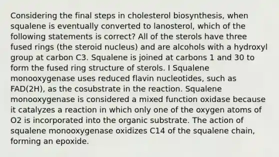 Considering the final steps in cholesterol biosynthesis, when squalene is eventually converted to lanosterol, which of the following statements is correct? All of the sterols have three fused rings (the steroid nucleus) and are alcohols with a hydroxyl group at carbon C3. Squalene is joined at carbons 1 and 30 to form the fused ring structure of sterols. I Squalene monooxygenase uses reduced flavin nucleotides, such as FAD(2H), as the cosubstrate in the reaction. Squalene monooxygenase is considered a mixed function oxidase because it catalyzes a reaction in which only one of the oxygen atoms of O2 is incorporated into the organic substrate. The action of squalene monooxygenase oxidizes C14 of the squalene chain, forming an epoxide.