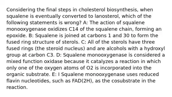 Considering the final steps in cholesterol biosynthesis, when squalene is eventually converted to lanosterol, which of the following statements is wrong? A: The action of squalene monooxygenase oxidizes C14 of the squalene chain, forming an epoxide. B: Squalene is joined at carbons 1 and 30 to form the fused ring structure of sterols. C: All of the sterols have three fused rings (the steroid nucleus) and are alcohols with a hydroxyl group at carbon C3. D: Squalene monooxygenase is considered a mixed function oxidase because it catalyzes a reaction in which only one of the oxygen atoms of O2 is incorporated into the organic substrate. E: I Squalene monooxygenase uses reduced flavin nucleotides, such as FAD(2H), as the cosubstrate in the reaction.