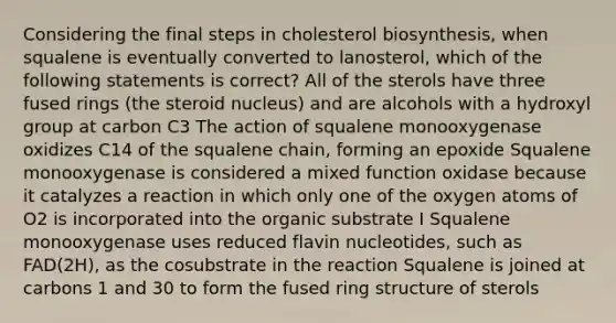 Considering the final steps in cholesterol biosynthesis, when squalene is eventually converted to lanosterol, which of the following statements is correct? All of the sterols have three fused rings (the steroid nucleus) and are alcohols with a hydroxyl group at carbon C3 The action of squalene monooxygenase oxidizes C14 of the squalene chain, forming an epoxide Squalene monooxygenase is considered a mixed function oxidase because it catalyzes a reaction in which only one of the oxygen atoms of O2 is incorporated into the organic substrate I Squalene monooxygenase uses reduced flavin nucleotides, such as FAD(2H), as the cosubstrate in the reaction Squalene is joined at carbons 1 and 30 to form the fused ring structure of sterols