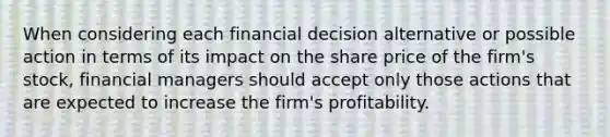 When considering each financial decision alternative or possible action in terms of its impact on the share price of the firm's stock, financial managers should accept only those actions that are expected to increase the firm's profitability.