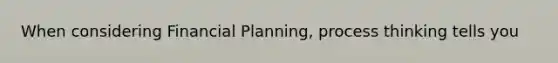 When considering Financial Planning, process thinking tells you