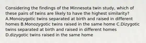 Considering the findings of the Minnesota twin study, which of these pairs of twins are likely to have the highest similarity? A.Monozygotic twins separated at birth and raised in different homes B.Monozygotic twins raised in the same home C.Dizygotic twins separated at birth and raised in different homes D.dizygotic twins raised in the same home