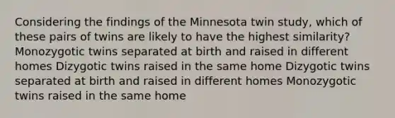 Considering the findings of the Minnesota twin study, which of these pairs of twins are likely to have the highest similarity? Monozygotic twins separated at birth and raised in different homes Dizygotic twins raised in the same home Dizygotic twins separated at birth and raised in different homes Monozygotic twins raised in the same home