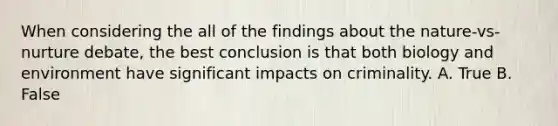 When considering the all of the findings about the nature-vs-nurture debate, the best conclusion is that both biology and environment have significant impacts on criminality. A. True B. False