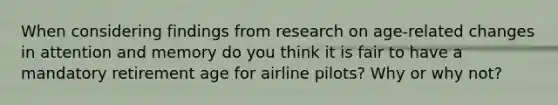 When considering findings from research on age-related changes in attention and memory do you think it is fair to have a mandatory retirement age for airline pilots? Why or why not?