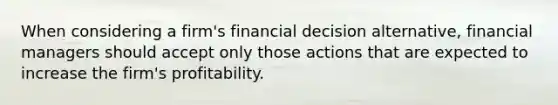 When considering a firm's financial decision alternative, financial managers should accept only those actions that are expected to increase the firm's profitability.